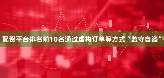 配资平台排名前10名通过虚构订单等方式“监守自盗”