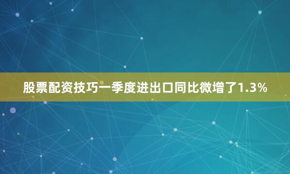 股票配资技巧一季度进出口同比微增了1.3%