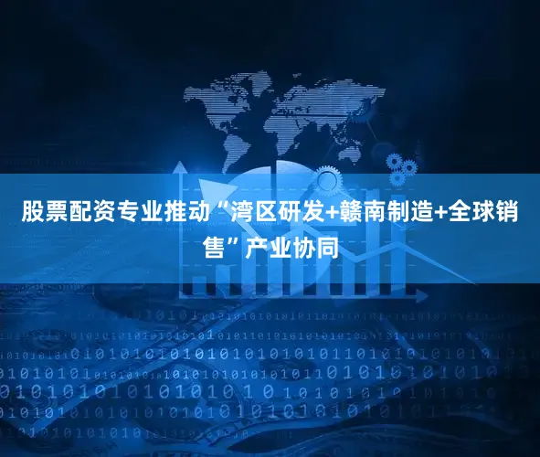 股票配资专业推动“湾区研发+赣南制造+全球销售”产业协同