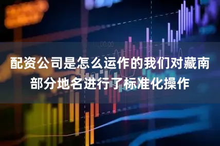 配资公司是怎么运作的我们对藏南部分地名进行了标准化操作
