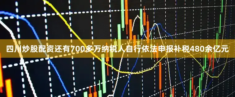 四川炒股配资还有700多万纳税人自行依法申报补税480余亿元