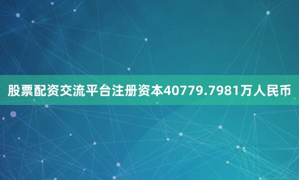 股票配资交流平台注册资本40779.7981万人民币
